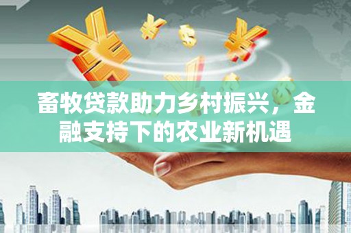 郴州畜牧贷款助力乡村振兴，金融支持下的农业新机遇