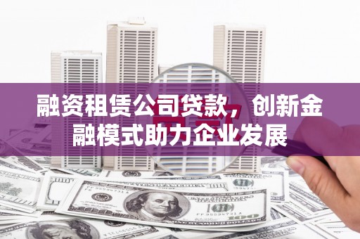 祁县融资租赁公司贷款，创新金融模式助力企业发展